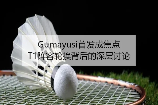 Gumayusi首发成焦点 T1阵容轮换背后的深层讨论